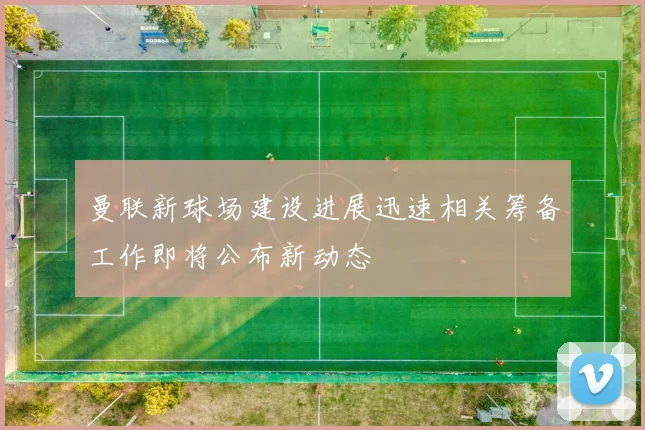 曼联新球场建设进展迅速相关筹备工作即将公布新动态